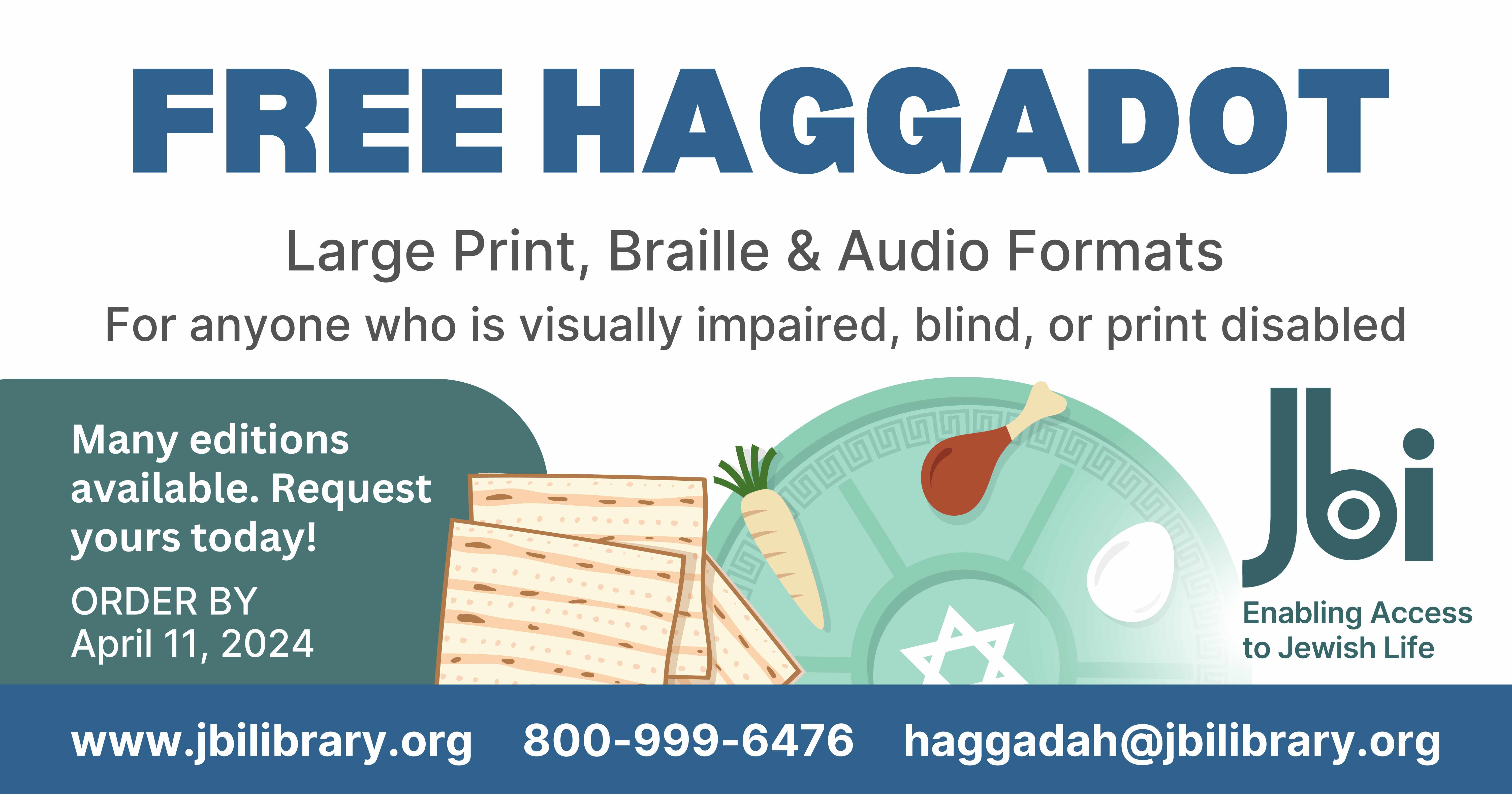 If you or someone you know needs a large print, braille, or audio format Haggadah, please visit www.jbilibrary.org/haggadah or call JBI toll free at 1-800-999-6476 before April 11 and we will be happy to send you your Haggadah, completely free of charge. We have many different versions available—request yours today!
