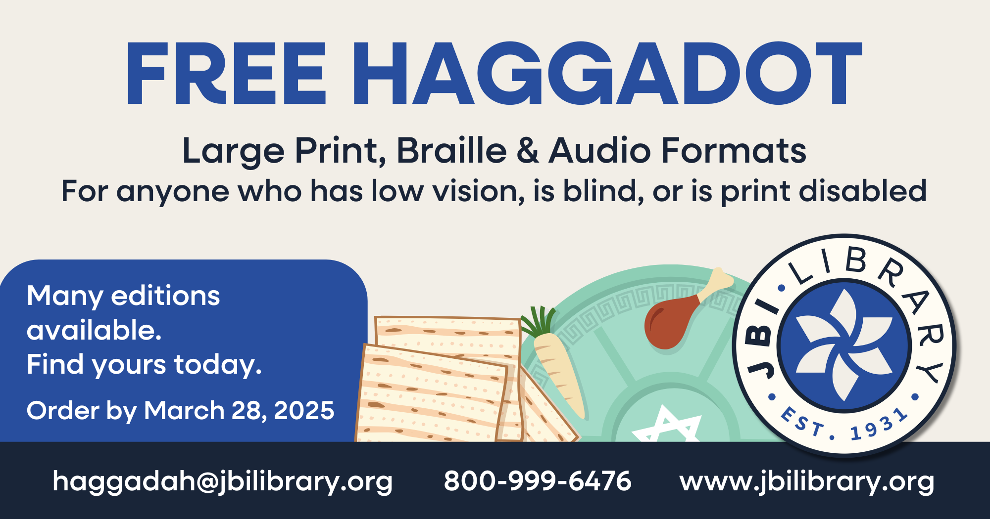 The title in dark blue states "Free Haggadot", and below that in black is a subheading that writes "Large print, braille, and audio formats, for anyone who has low vision, is blind or is print disabled." Below the subheading, to the left in a dark blue box, is written in white "Many editions available. Find yours today. Order by March 28, 2025". The footer provides JBI's contact information to order Haggadot, with the email as haggadah@jbilibrary.org, the phone number as 800-999-6476, and the website as jbilibrary.org.