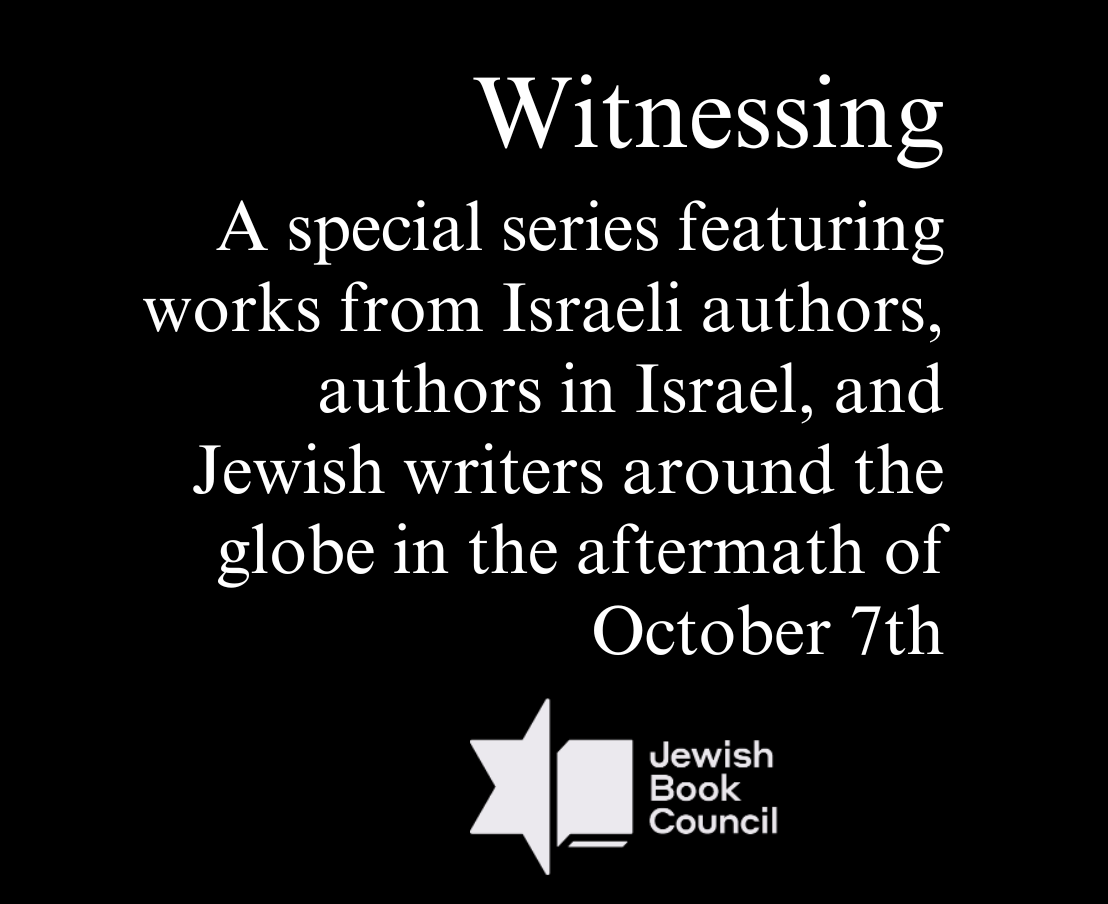 Witnessing. A special series featuring works from Israeli authors, authors in Israel, and Jewish writers around the globe in the aftermath of October 7th.